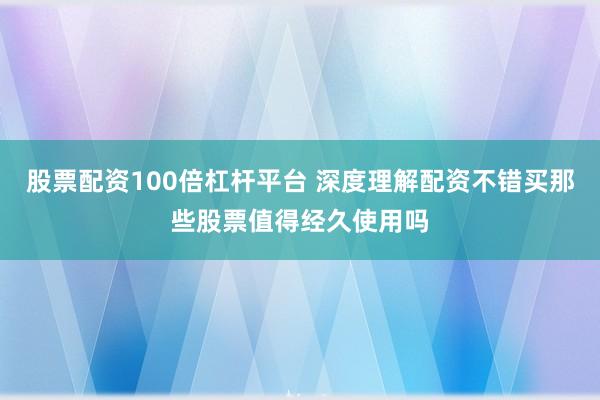 股票配资100倍杠杆平台 深度理解配资不错买那些股票值得经久使用吗