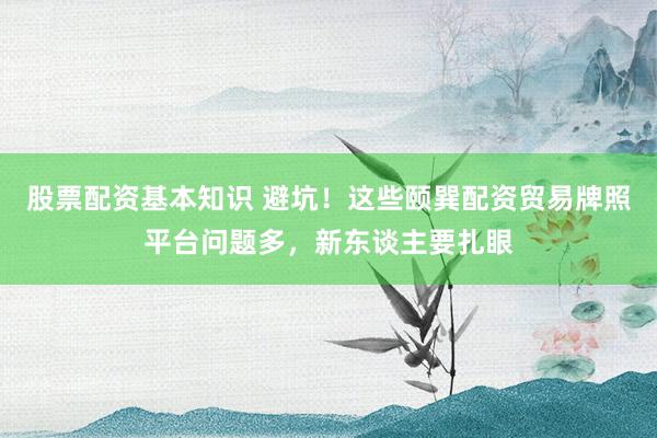 股票配资基本知识 避坑！这些颐巽配资贸易牌照平台问题多，新东谈主要扎眼