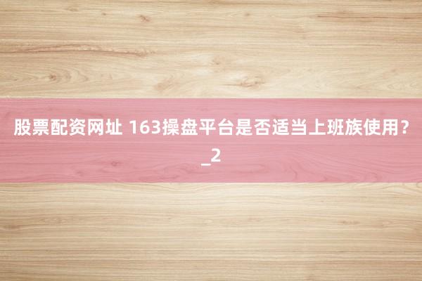 股票配资网址 163操盘平台是否适当上班族使用？_2