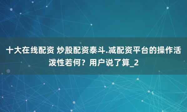 十大在线配资 炒股配资泰斗.减配资平台的操作活泼性若何？用户说了算_2