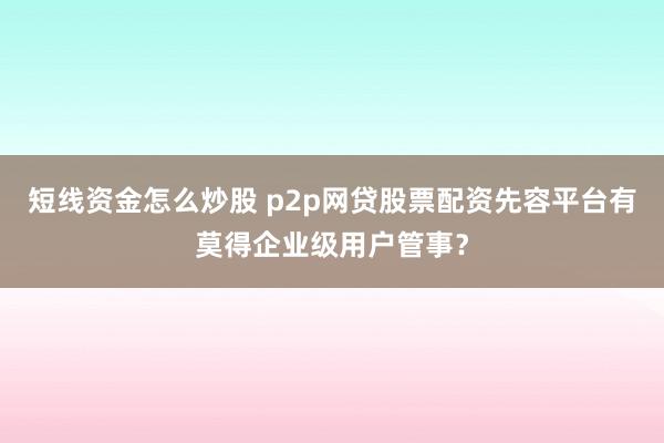 短线资金怎么炒股 p2p网贷股票配资先容平台有莫得企业级用户管事？
