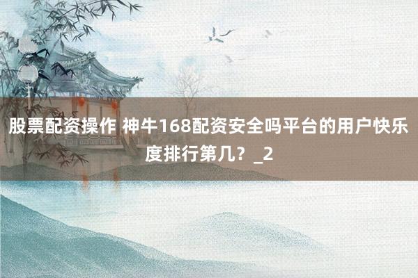 股票配资操作 神牛168配资安全吗平台的用户快乐度排行第几？_2