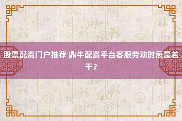 股票配资门户推荐 鼎牛配资平台客服劳动时辰是若干？