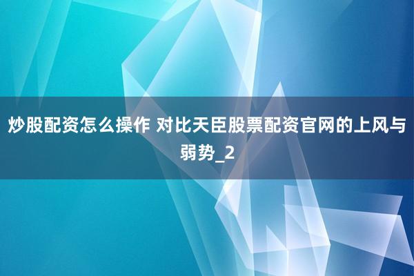 炒股配资怎么操作 对比天臣股票配资官网的上风与弱势_2