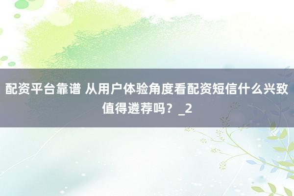 配资平台靠谱 从用户体验角度看配资短信什么兴致值得遴荐吗？_2