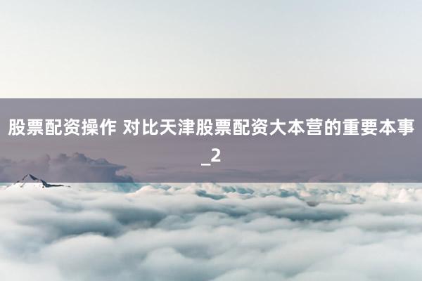 股票配资操作 对比天津股票配资大本营的重要本事_2