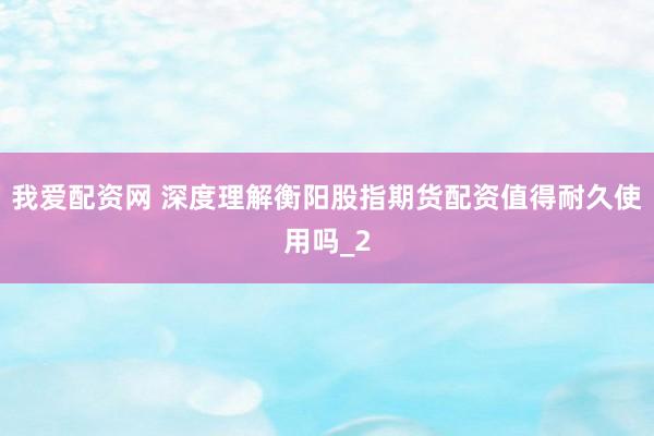 我爱配资网 深度理解衡阳股指期货配资值得耐久使用吗_2