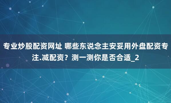 专业炒股配资网址 哪些东说念主安妥用外盘配资专注.减配资？测一测你是否合适_2
