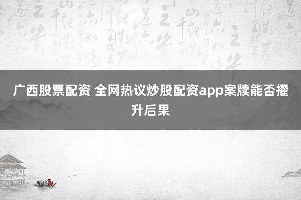 广西股票配资 全网热议炒股配资app案牍能否擢升后果