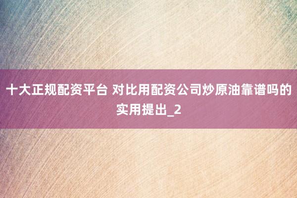 十大正规配资平台 对比用配资公司炒原油靠谱吗的实用提出_2