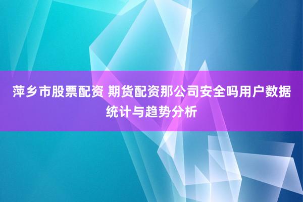 萍乡市股票配资 期货配资那公司安全吗用户数据统计与趋势分析