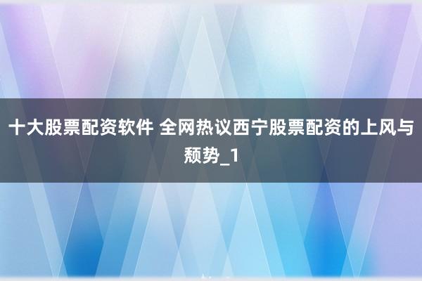 十大股票配资软件 全网热议西宁股票配资的上风与颓势_1