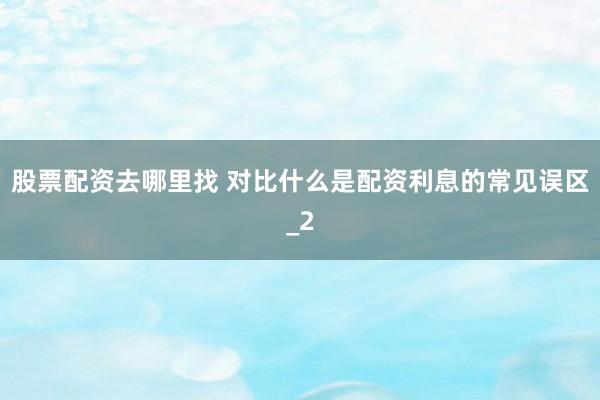股票配资去哪里找 对比什么是配资利息的常见误区_2