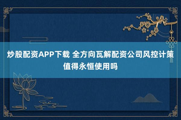 炒股配资APP下载 全方向瓦解配资公司风控计策值得永恒使用吗