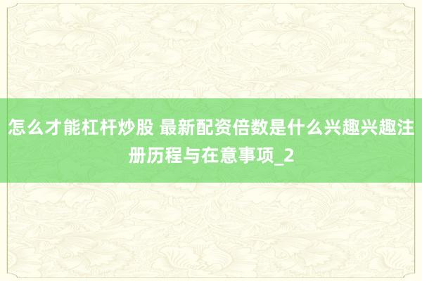 怎么才能杠杆炒股 最新配资倍数是什么兴趣兴趣注册历程与在意事项_2