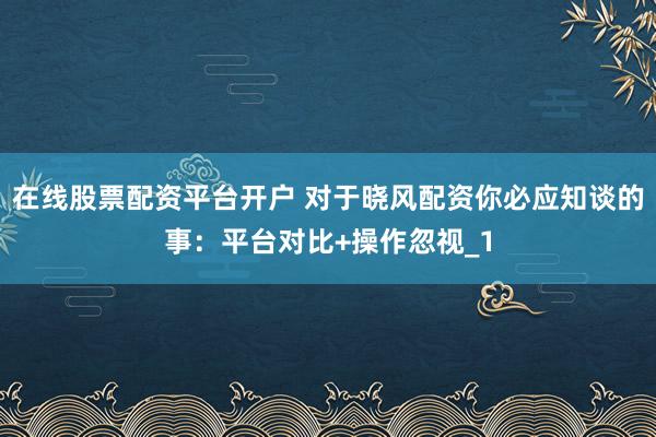 在线股票配资平台开户 对于晓风配资你必应知谈的事：平台对比+操作忽视_1