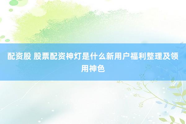 配资股 股票配资神灯是什么新用户福利整理及领用神色