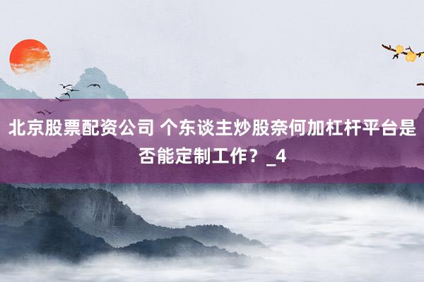 北京股票配资公司 个东谈主炒股奈何加杠杆平台是否能定制工作？_4