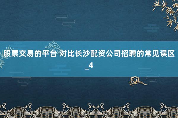 股票交易的平台 对比长沙配资公司招聘的常见误区_4