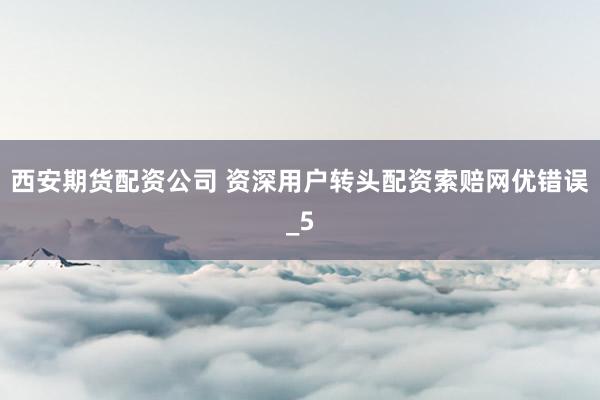 西安期货配资公司 资深用户转头配资索赔网优错误_5