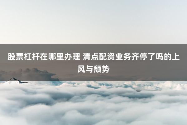 股票杠杆在哪里办理 清点配资业务齐停了吗的上风与颓势