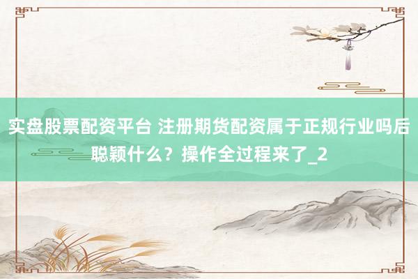 实盘股票配资平台 注册期货配资属于正规行业吗后聪颖什么？操作全过程来了_2