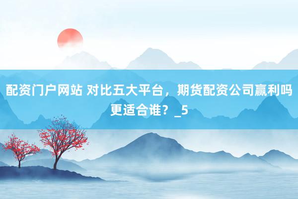 配资门户网站 对比五大平台，期货配资公司赢利吗更适合谁？_5