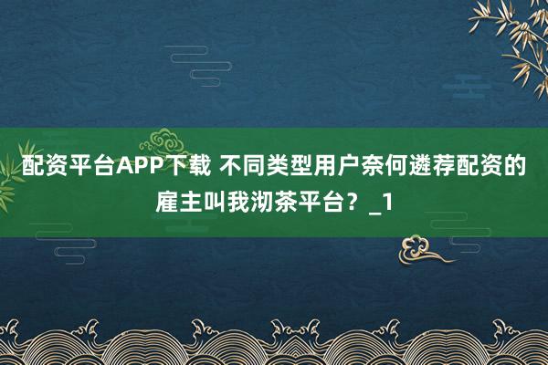 配资平台APP下载 不同类型用户奈何遴荐配资的雇主叫我沏茶平台？_1