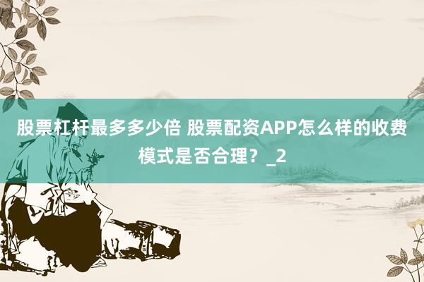 股票杠杆最多多少倍 股票配资APP怎么样的收费模式是否合理？_2