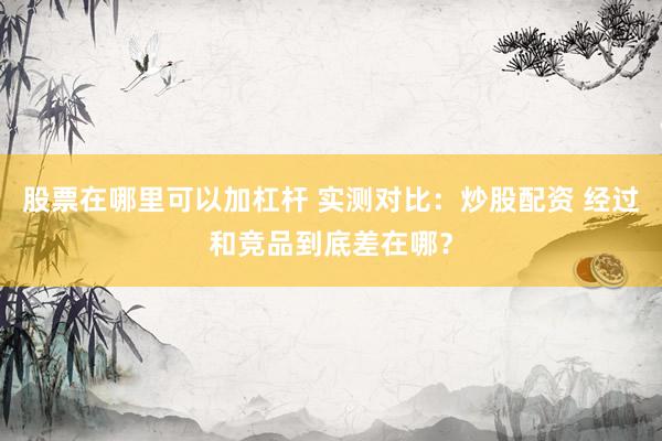 股票在哪里可以加杠杆 实测对比：炒股配资 经过和竞品到底差在哪？