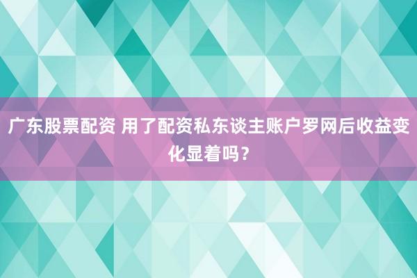 广东股票配资 用了配资私东谈主账户罗网后收益变化显着吗？