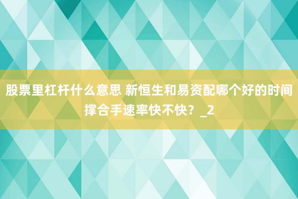股票里杠杆什么意思 新恒生和易资配哪个好的时间撑合手速率快不快？_2