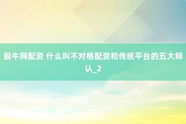 股牛网配资 什么叫不对格配资和传统平台的五大辩认_2