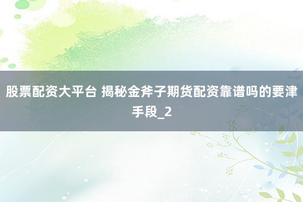 股票配资大平台 揭秘金斧子期货配资靠谱吗的要津手段_2