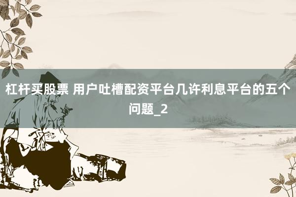 杠杆买股票 用户吐槽配资平台几许利息平台的五个问题_2