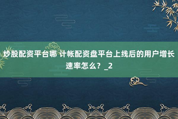 炒股配资平台哪 计帐配资盘平台上线后的用户增长速率怎么？_2