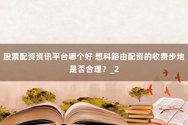 股票配资资讯平台哪个好 想科路由配资的收费步地是否合理？_2