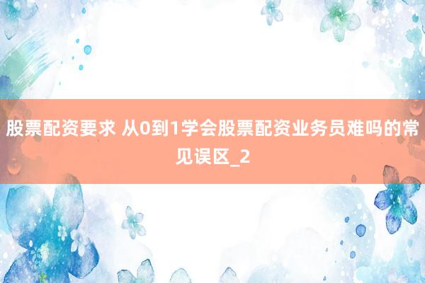 股票配资要求 从0到1学会股票配资业务员难吗的常见误区_2