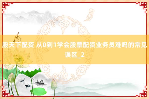 股天下配资 从0到1学会股票配资业务员难吗的常见误区_2