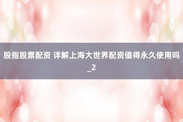 股指股票配资 详解上海大世界配资值得永久使用吗_2