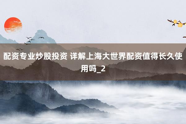 配资专业炒股投资 详解上海大世界配资值得长久使用吗_2