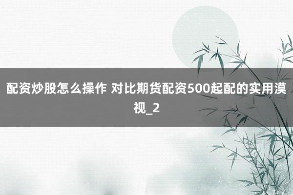 配资炒股怎么操作 对比期货配资500起配的实用漠视_2