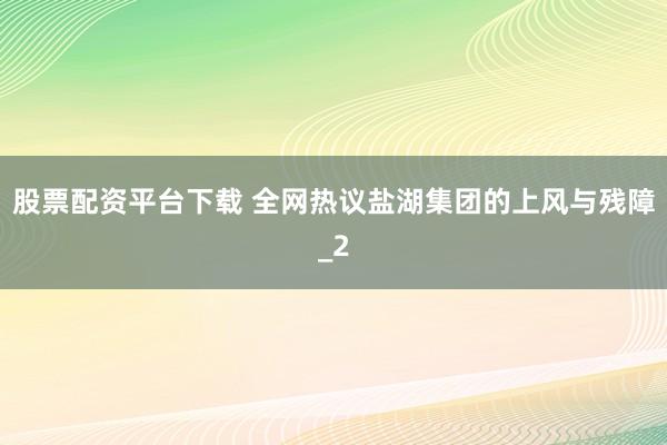 股票配资平台下载 全网热议盐湖集团的上风与残障_2