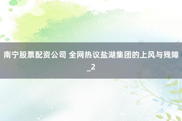 南宁股票配资公司 全网热议盐湖集团的上风与残障_2