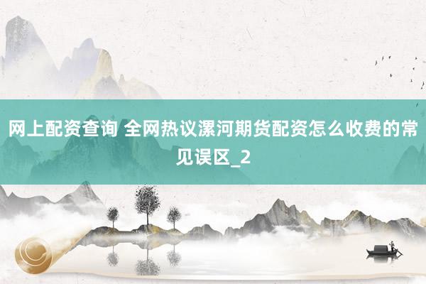 网上配资查询 全网热议漯河期货配资怎么收费的常见误区_2