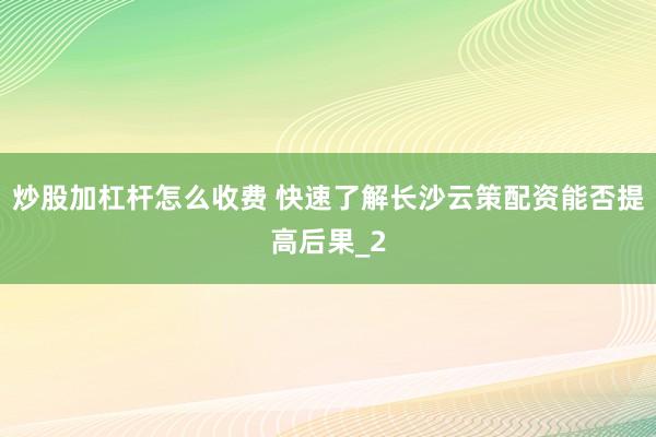 炒股加杠杆怎么收费 快速了解长沙云策配资能否提高后果_2