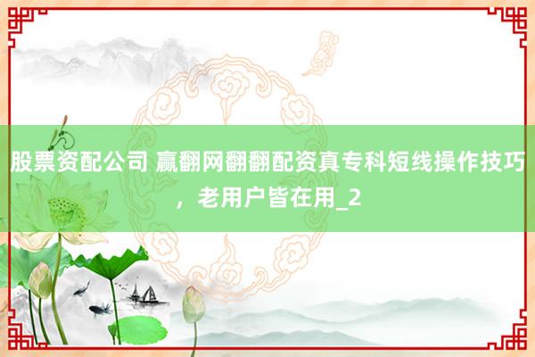 股票资配公司 赢翻网翻翻配资真专科短线操作技巧，老用户皆在用_2
