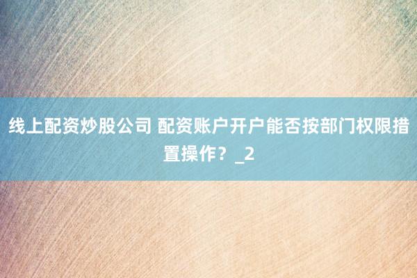 线上配资炒股公司 配资账户开户能否按部门权限措置操作？_2