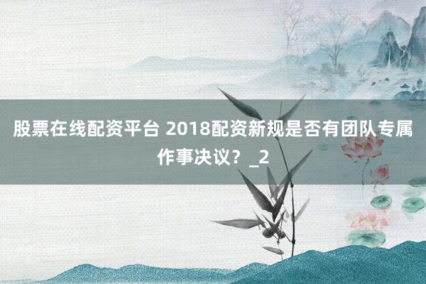 股票在线配资平台 2018配资新规是否有团队专属作事决议？_2