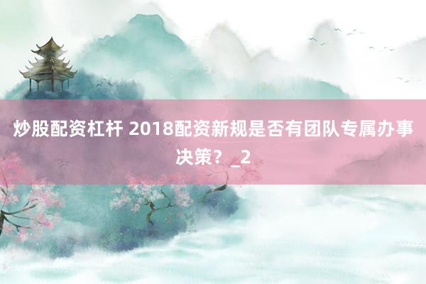 炒股配资杠杆 2018配资新规是否有团队专属办事决策？_2